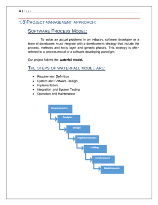 12 | P a g e
1.8)PROJECT MANAGEMENT APPROACH:
SOFTWARE PROCESS MODEL:
To solve an actual problems in an industry, software developer or a
team of developers must integrate with a development strategy that include the
process, methods and tools layer and generic phases. This strategy is often
referred to a process model or a software developing paradigm.
Our project follows the waterfall model.
THE STEPS OF WATERFALL MODEL ARE:
 Requirement Definition
 System and Software Design
 Implementation
 Integration and System Testing
 Operation and Maintenance
 