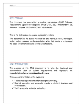 14 | P a g e
(2.1) PREFACE:
This document has been written to apply a new version of SRS Software
Requirements Specification depends on IEEE-STD-830-1998 standard. So,
you must compare this documentwith this standard.
This is the first version for course registration system.
This document is the basic intended for any individual user, developer,
tester, project manager or documentation writer that needs to understand
the basic system architecture and its specifications.
(2.2) INTRODUCTION:
The purpose of this SRS document is to write the functional and
nonfunctional user or system requirements that represent the
characteristics of course registration System.
The scope and limitation of this system is:
 The course registration System designto university.
 Hold all operation and generate reports to student, teachers and
administrator.
 Verify a security, authority and safety.
 