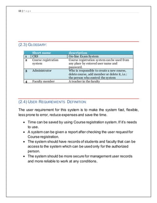 15 | P a g e
(2.3) GLOSSARY:
Short name description
1 CRS On-line Exam System
2 Course registration
system
Course registration system can be used from
any place by entered user name and
password.
3 Administrator Who is responsible to create a new course,
delete course, add member or delete it, i.e.:
the person who control the system
4 Faculty member A teacher in the faculty
(2.4) USER REQUIREMENTS DEFINITION:
The user requirement for this system is to make the system fast, flexible,
less prone to error, reduce expenses and save the time.
 Time can be saved by using Course registration system.If it’s needs
to use.
 A system can be given a report after checking the user requestfor
Course registration.
 The system should have records of students and faculty that can be
access to the system which can be used only for the authorized
person.
 The system should be more secure for management user records
and more reliable to work at any conditions.
 
