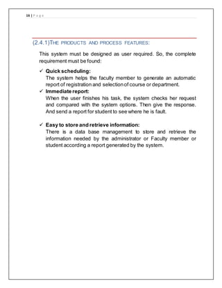 16 | P a g e
(2.4.1)THE PRODUCTS AND PROCESS FEATURES:
This system must be designed as user required. So, the complete
requirement must be found:
 Quick scheduling:
The system helps the faculty member to generate an automatic
report of registration and selectionof course or department.
 Immediate report:
When the user finishes his task, the system checks her request
and compared with the system options. Then give the response.
And send a report for student to see where he is fault.
 Easy to store and retrieve information:
There is a data base management to store and retrieve the
information needed by the administrator or Faculty member or
student according a report generated by the system.
 
