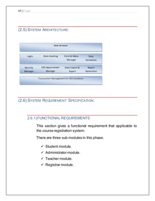 17 | P a g e
(2.5) SYSTEM ARCHITECTURE:
(2.6) SYSTEM REQUIREMENT SPECIFICATION:
2.6.1)FUNCTIONAL REQUIREMENTS
This section gives a functional requirement that applicable to
the course registration system.
There are three sub modules in this phase.
 Student module.
 Administrator module.
 Teacher module.
 Registrar module.
Web Browser
Login Role checking Form & Menu
Manager
Data
Validation
Security
Manager
OES Appointment
Manager
Data Import &
Export
Report
Generation
Transaction Management for OES Database
 