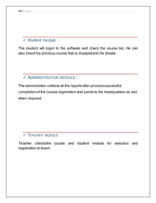 18 | P a g e
 Student module:
The student will logon to the software and check the course list. He can
also check his previous course that is droppedand his details.
 ADMINISTRATOR MODULE:
The administrator collects all the reports after processsuccessful
completionof the course registration and sends to the headquarters as and
when required.
 TEACHER MODULE:
Teacher checksthe course and student module for selection and
registration to teach.
 