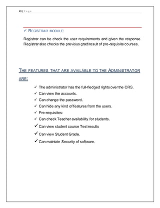 19 | P a g e
 REGISTRAR MODULE:
Registrar can be check the user requirements and given the response.
Registrar also checks the previous grad/result of pre-requisite courses.
THE FEATURES THAT ARE AVAILABLE TO THE ADMINISTRATOR
ARE:
 The administrator has the full-fledged rights over the CRS.
 Can view the accounts.
 Can change the password.
 Can hide any kind of features from the users.
 Pre-requisites:
 Can check Teacher availability for students.
Can view student course Testresults
Can view Student Grade.
Can maintain Security of software.
 