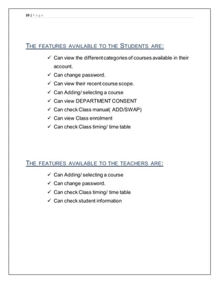 20 | P a g e
THE FEATURES AVAILABLE TO THE STUDENTS ARE:
 Can view the differentcategories of courses available in their
account.
 Can change password.
 Can view their recent course scope.
 Can Adding/ selecting a course
 Can view DEPARTMENT CONSENT
 Can check Class manual( ADD/SWAP)
 Can view Class enrolment
 Can check Class timing/ time table
THE FEATURES AVAILABLE TO THE TEACHERS ARE:
 Can Adding/ selecting a course
 Can change password.
 Can check Class timing/ time table
 Can check student information
 