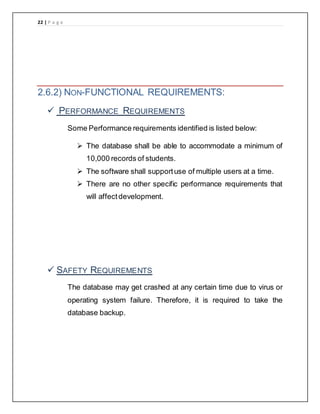 22 | P a g e
2.6.2) NON-FUNCTIONAL REQUIREMENTS:
 PERFORMANCE REQUIREMENTS
Some Performance requirements identified is listed below:
 The database shall be able to accommodate a minimum of
10,000 records of students.
 The software shall supportuse of multiple users at a time.
 There are no other specific performance requirements that
will affectdevelopment.
 SAFETY REQUIREMENTS
The database may get crashed at any certain time due to virus or
operating system failure. Therefore, it is required to take the
database backup.
 