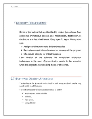23 | P a g e
 SECURITY REQUIREMENTS
Some of the factors that are identified to protect the software from
accidental or malicious access, use, modification, destruction, or
disclosure are described below. Keep specific log or history data
sets
 Assigncertain functions to differentmodules
 Restrictcommunications betweensome areas of the program
 Check data integrity for critical variables
Later version of the software will incorporate encryption
techniques in the user. Communication needs to be restricted
when the application is validating the user or license.
2.7) SOFTWARE QUALITY ATTRIBUTES
The Quality of the System is maintained in such a way so that it can be very
user friendly to all the users.
The software quality attributes are assumed as under:
 Accurate and hence reliable.
 Secured.
 Fast speed.
 Compatibility.
 