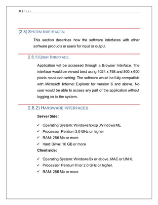 24 | P a g e
(2.8) SYSTEM INTERFACES:
This section describes how the software interfaces with other
software products or users for input or output.
2.8.1) USER INTERFACE
Application will be accessed through a Browser Interface. The
interface would be viewed best using 1024 x 768 and 800 x 600
pixels resolution setting. The software would be fully compatible
with Microsoft Internet Explorer for version 6 and above. No
user would be able to access any part of the application without
logging on to the system.
2.8.2) HARDWARE INTERFACES
ServerSide:
 Operating System: Windows 9x/xp ,Windows ME
 Processor:Pentium 3.0 GHz or higher
 RAM: 256 Mb or more
 Hard Drive: 10 GB or more
Client side:
 Operating System: Windows 9x or above, MAC or UNIX.
 Processor:Pentium III or 2.0 GHz or higher.
 RAM: 256 Mb or more
 