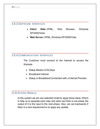 25 | P a g e
2.8.3) SOFTWARE INTERFACES
 Client Side:.HTML, Web Browser, Windows
XP/2000/Vista
 Web Server:.HTML,Windows XP/2000/Vista
2.8.4) COMMUNICATIONS INTERFACES
The Customer must connect to the Internet to access the
Website:
 Dialup Modem of 52 kbps
 Broadband Internet
 Dialup or Broadband Connection with a Internet Provider.
(2.9) SYSTEM MODELS:
In this system we are use waterfall model to apply these ideas. Which
is help us to separate each step and when we finish a one phase the
output of it is the input to the next phase. Also, we can backwards if
there is a new requirement or to apply any update.
 