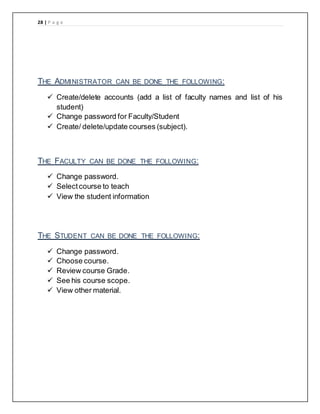 28 | P a g e
THE ADMINISTRATOR CAN BE DONE THE FOLLOWING:
 Create/delete accounts (add a list of faculty names and list of his
student)
 Change password for Faculty/Student
 Create/ delete/update courses (subject).
THE FACULTY CAN BE DONE THE FOLLOWING:
 Change password.
 Selectcourse to teach
 View the student information
THE STUDENT CAN BE DONE THE FOLLOWING:
 Change password.
 Choose course.
 Review course Grade.
 See his course scope.
 View other material.
 