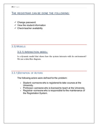 29 | P a g e
THE REGISTRAR CAN BE DONE THE FOLLOWING:
 Change password.
 View the student information
 Check teacher availability
3.3) MODELS:
3.3.1) INTERACTION MODEL:
Is a dynamic model that shows how the system interacts with its environment?
We use a data flow diagram.
3.3.1)DEFINITION OF ACTORS
The following actors were defined forthe problem:
 Student--someone who is registered to take courses at the
University.
 Professor--someone who is licensed to teach at the University.
 Registrar--someone who is responsible forthe maintenance of
the Registration System.
 