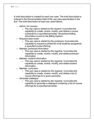 31 | P a g e
A brief descriptionis created for each use case. The brief descriptionis
entered in the Documentation field of the use case specificationin the
tool. The brief descriptionof each use case follows:
 Admin for courses
 The use case is started by the student. It provides the
capability to create, review, modify, and delete a course
schedule for a specifiedsemester.All pertinent billing
information is sent to the Billing System.
 Requestclass roster
 This use case is started by the professor.It provides the
capability to requesta printed list of all students assigned to
a specifiedcourse offering.
 Maintain professorinformation
 This use case is started by the registrar. It provides the
capability to create, review, modify, and delete professor
information.
 Maintain student information
 This use case is started by the registrar. It provides the
capability to create, review, modify, and delete student
information.
 Maintain curriculum
 This use case is started by the registrar. It provides the
capability to create, review, modify, and delete a list of
course offerings fora given semester.
 Generate catalogue
 This use case is started by the registrar. It provides the
capability to generate a catalogue containing a list of course
offerings fora specifiedsemester.
 
