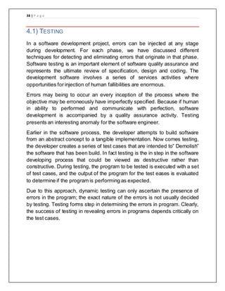38 | P a g e
4.1) TESTING
In a software development project, errors can be injected at any stage
during development. For each phase, we have discussed different
techniques for detecting and eliminating errors that originate in that phase.
Software testing is an important element of software quality assurance and
represents the ultimate review of specification, design and coding. The
development software involves a series of services activities where
opportunities for injection of human fallibilities are enormous.
Errors may being to occur an every inception of the process where the
objective may be erroneously have imperfectly specified. Because if human
in ability to performed and communicate with perfection, software
development is accompanied by a quality assurance activity. Testing
presents an interesting anomaly for the software engineer.
Earlier in the software process, the developer attempts to build software
from an abstract concept to a tangible implementation. Now comes testing,
the developer creates a series of test cases that are intended to” Demolish”
the software that has been build. In fact testing is the in step in the software
developing process that could be viewed as destructive rather than
constructive. During testing, the program to be tested is executed with a set
of test cases, and the output of the program for the test eases is evaluated
to determine if the program is performing as expected.
Due to this approach, dynamic testing can only ascertain the presence of
errors in the program; the exact nature of the errors is not usually decided
by testing. Testing forms step in determining the errors in program. Clearly,
the success of testing in revealing errors in programs depends critically on
the test cases.
 