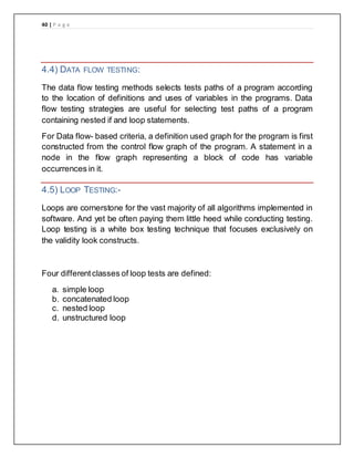 40 | P a g e
4.4) DATA FLOW TESTING:
The data flow testing methods selects tests paths of a program according
to the location of definitions and uses of variables in the programs. Data
flow testing strategies are useful for selecting test paths of a program
containing nested if and loop statements.
For Data flow- based criteria, a definition used graph for the program is first
constructed from the control flow graph of the program. A statement in a
node in the flow graph representing a block of code has variable
occurrences in it.
4.5) LOOP TESTING:-
Loops are cornerstone for the vast majority of all algorithms implemented in
software. And yet be often paying them little heed while conducting testing.
Loop testing is a white box testing technique that focuses exclusively on
the validity look constructs.
Four differentclasses of loop tests are defined:
a. simple loop
b. concatenated loop
c. nested loop
d. unstructured loop
 