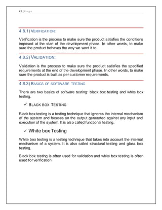42 | P a g e
4.8.1) VERIFICATION:
Verification is the process to make sure the product satisfies the conditions
imposed at the start of the development phase. In other words, to make
sure the productbehaves the way we want it to.
4.8.2) VALIDATION:
Validation is the process to make sure the product satisfies the specified
requirements at the end of the development phase. In other words, to make
sure the productis built as per customerrequirements.
4.8.3) BASICS OF SOFTWARE TESTING
There are two basics of software testing: black box testing and white box
testing.
 BLACK BOX TESTING
Black box testing is a testing technique that ignores the internal mechanism
of the system and focuses on the output generated against any input and
execution of the system. It is also called functional testing.
 White box Testing
White box testing is a testing technique that takes into account the internal
mechanism of a system. It is also called structural testing and glass box
testing.
Black box testing is often used for validation and white box testing is often
used for verification
 