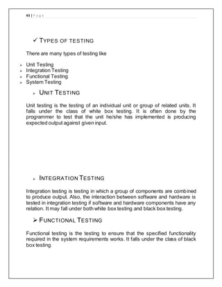43 | P a g e
 TYPES OF TESTING
There are many types of testing like
 Unit Testing
 Integration Testing
 Functional Testing
 System Testing
 UNIT TESTING
Unit testing is the testing of an individual unit or group of related units. It
falls under the class of white box testing. It is often done by the
programmer to test that the unit he/she has implemented is producing
expected output against given input.
 INTEGRATION TESTING
Integration testing is testing in which a group of components are combined
to produce output. Also, the interaction between software and hardware is
tested in integration testing if software and hardware components have any
relation. It may fall under both white box testing and black box testing.
 FUNCTIONAL TESTING
Functional testing is the testing to ensure that the specified functionality
required in the system requirements works. It falls under the class of black
box testing.
 