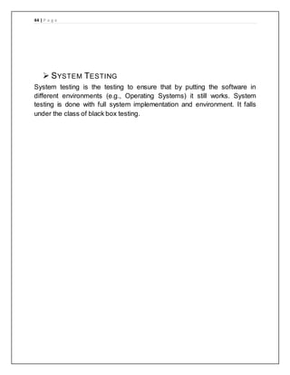 44 | P a g e
 SYSTEM TESTING
System testing is the testing to ensure that by putting the software in
different environments (e.g., Operating Systems) it still works. System
testing is done with full system implementation and environment. It falls
under the class of black box testing.
 