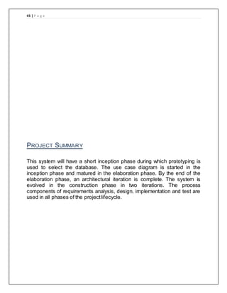 45 | P a g e
PROJECT SUMMARY
This system will have a short inception phase during which prototyping is
used to select the database. The use case diagram is started in the
inception phase and matured in the elaboration phase. By the end of the
elaboration phase, an architectural iteration is complete. The system is
evolved in the construction phase in two iterations. The process
components of requirements analysis, design, implementation and test are
used in all phases of the projectlifecycle.
 