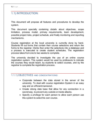 5 | P a g e
1.1) INTRODUCTION:
This document will propose all features and procedures to develop the
system.
This document specially containing details about objectives, scope
limitation, process model, primary requirements, team development,
possible project risks, project schedule, and finally monitoring and reporting
mechanisms.
Course registration at the local university is currently done by hand.
Students fill out forms that contain their course selections and return the
forms to the registrar. Clerks then enter the selections into a database and
a process is executed to create student schedules. The registration
process takes from one to two weeks to complete.
The university decided to investigate the use of an online course
registration system. This system would be used by professors to indicate
the courses they would teach, by students to select courses, and by the
registrar to complete the registration process.
1.1.1) OBJECTIVES AND CONCENTRATIONS:
 Corporate between the data stored in the server of the
university. To deal with course registration System in an easy
way and an efficientmannered.
 Create strong data base that allow for any connection in a
secretway, to prevent any outside or inside attacks.
 Specify a privilege for each person to allow each person use
this system to selecthis own course.
 
