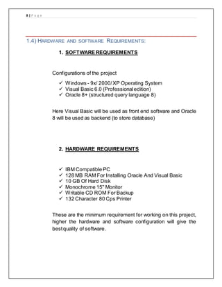 8 | P a g e
1.4) HARDWARE AND SOFTWARE REQUIREMENTS:
1. SOFTWARE REQUIREMENTS
Configurations of the project
 Windows - 9x/ 2000/XP Operating System
 Visual Basic 6.0 (Professionaledition)
 Oracle 8+ (structured query language 8)
Here Visual Basic will be used as front end software and Oracle
8 will be used as backend (to store database)
2. HARDWARE REQUIREMENTS
 IBM Compatible PC
 128 MB RAM For Installing Oracle And Visual Basic
 10 GB Of Hard Disk
 Monochrome 15" Monitor
 Writable CD ROM For Backup
 132 Character 80 Cps Printer
These are the minimum requirement for working on this project,
higher the hardware and software configuration will give the
bestquality of software.
 