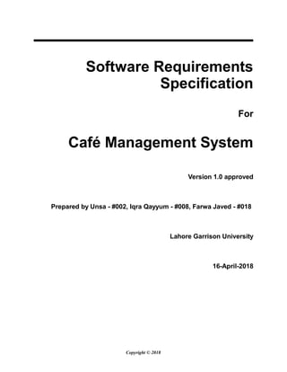 Software Requirements
Specification
For
Café Management System
Version 1.0 approved
Prepared by Unsa - #002, Iqra Qayyum - #008, Farwa Javed - #018
Lahore Garrison University
16-April-2018
Copyright © 2018
 