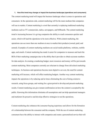 1. How this trend may change or impact the business landscape (operations and consumers)
The content marketing trend will impact the business landscape when it comes to operations and
consumers. In the operations side, content marketing will be the main medium that companies
will use to market. Content marketing is a tool that currently is replacing traditional marketing
mediums such as TV commercials, radios, newspapers, and billboards. The content marketing
trend is increasing because it is giving companies the ability to reach consumers quicker and
easier, which will lead the operations to be more effective. With content marketing, the
operations can use more than one medium at once to market their products (owned, paid, and
earned). Examples of content marketing mediums are social media platforms, websites, mobile
apps, and emails. Content marketing has made it easier for companies to measure and track the
ROI of their marketing campaigns due to the ability that it provides to obtain accurate numbers
for data analysis. In creating a marketing budget, more resources and money will be put towards
content marketing. Most companies currently are reluctant to change from old school marketing
techniques. As business and operations become more digital to cut cost, the need for content
marketing will increase, which will affect marketing budgets. Another way content marketing
impacts the operations is by reducing and at times eliminating the cost of doing extensive
research, using focus groups, and waiting for a great period to develop and present marketing
results. Content marketing can give instant confirmation on how the content is accepted by the
public. Knowing this information eliminates all assumptions and can help operational managers
and marketers be proactive and develop effective strategies to run the operations.
Content marketing also enhances the consumer buying experience and allows for the formation
of a relationship between the consumer and the company. With the use of content marketing,
consumers have the ability to interact with companies and create a personalized service that will
 