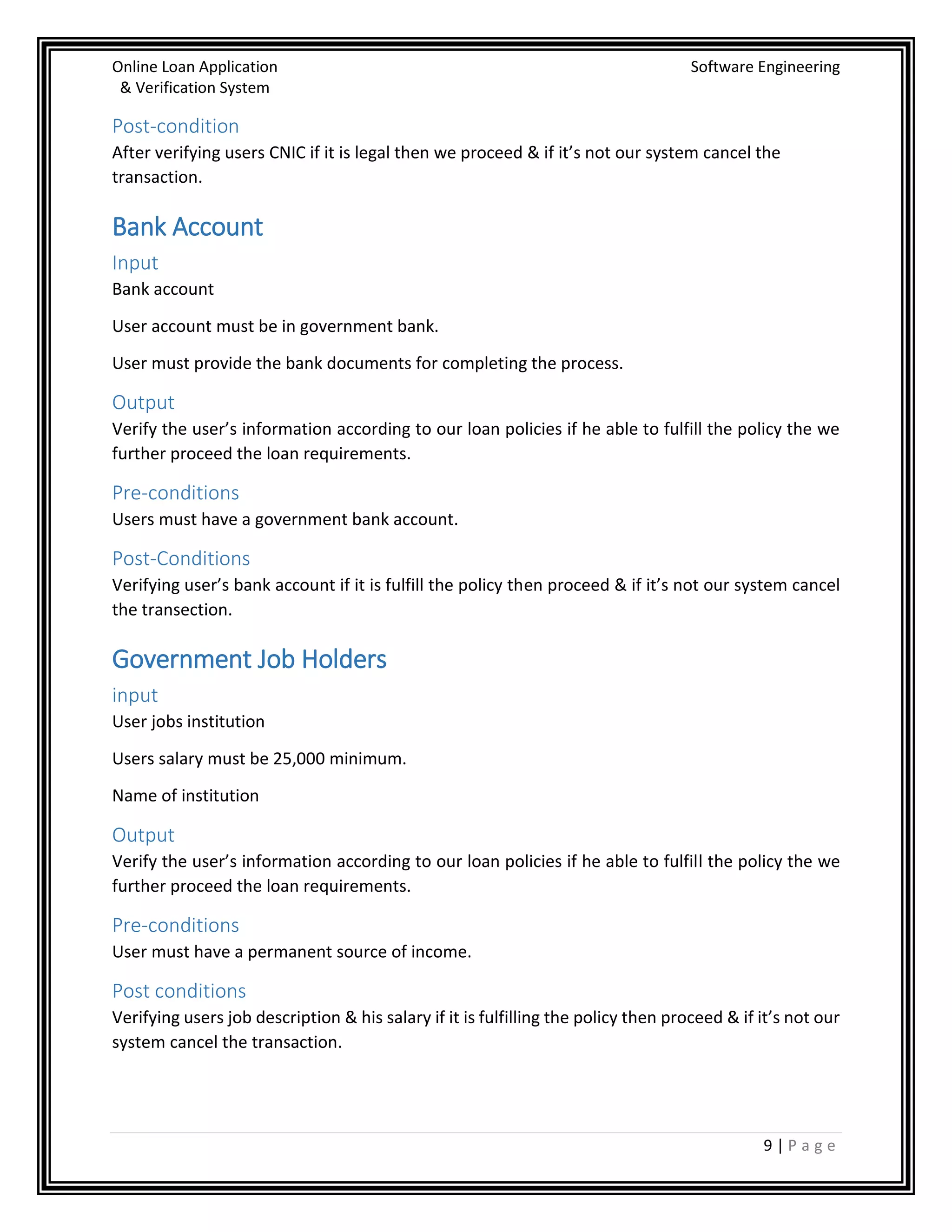 Online Loan Application Software Engineering
& Verification System
9 | P a g e
Post-condition
After verifying users CNIC if it is legal then we proceed & if it’s not our system cancel the
transaction.
Bank Account
Input
Bank account
User account must be in government bank.
User must provide the bank documents for completing the process.
Output
Verify the user’s information according to our loan policies if he able to fulfill the policy the we
further proceed the loan requirements.
Pre-conditions
Users must have a government bank account.
Post-Conditions
Verifying user’s bank account if it is fulfill the policy then proceed & if it’s not our system cancel
the transection.
Government Job Holders
input
User jobs institution
Users salary must be 25,000 minimum.
Name of institution
Output
Verify the user’s information according to our loan policies if he able to fulfill the policy the we
further proceed the loan requirements.
Pre-conditions
User must have a permanent source of income.
Post conditions
Verifying users job description & his salary if it is fulfilling the policy then proceed & if it’s not our
system cancel the transaction.
 