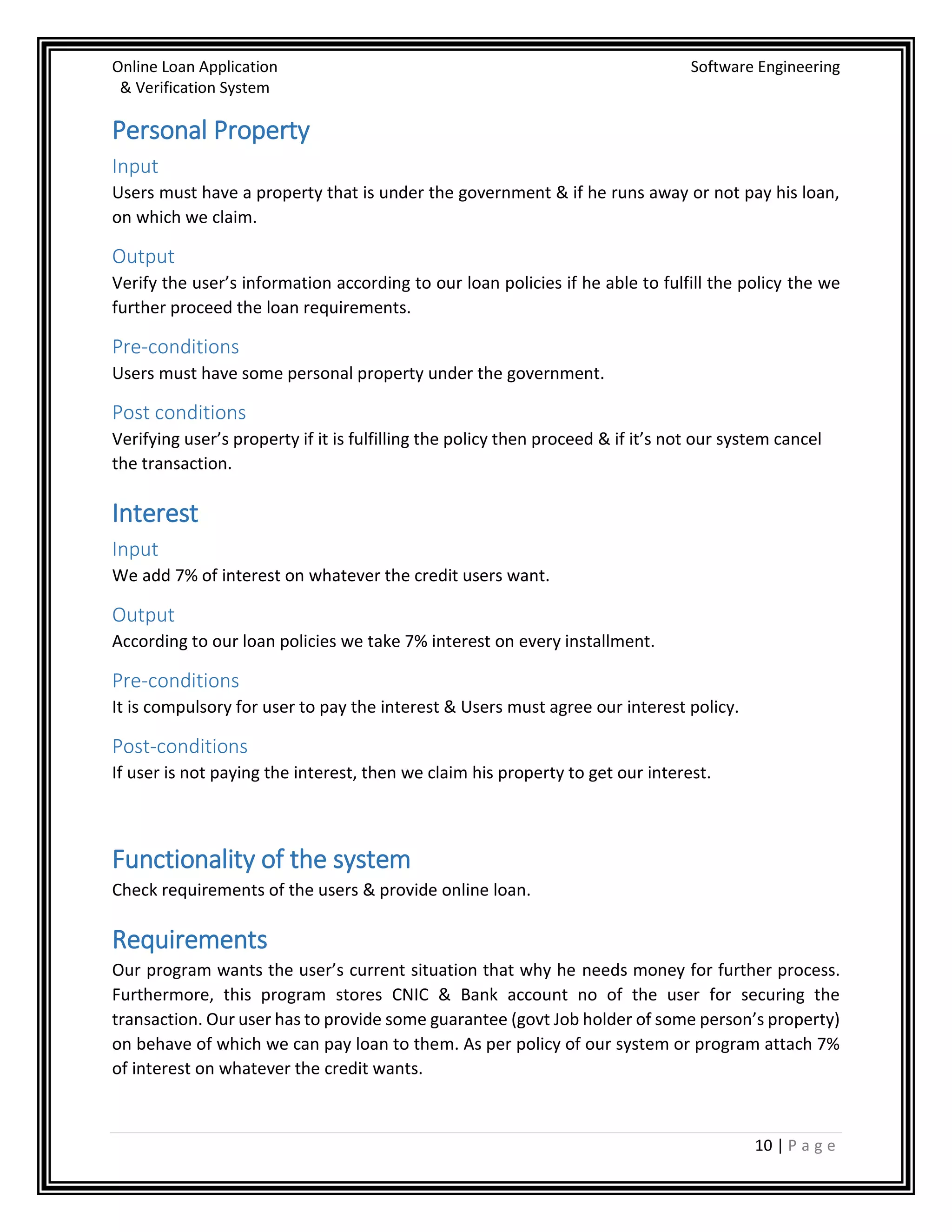 Online Loan Application Software Engineering
& Verification System
10 | P a g e
Personal Property
Input
Users must have a property that is under the government & if he runs away or not pay his loan,
on which we claim.
Output
Verify the user’s information according to our loan policies if he able to fulfill the policy the we
further proceed the loan requirements.
Pre-conditions
Users must have some personal property under the government.
Post conditions
Verifying user’s property if it is fulfilling the policy then proceed & if it’s not our system cancel
the transaction.
Interest
Input
We add 7% of interest on whatever the credit users want.
Output
According to our loan policies we take 7% interest on every installment.
Pre-conditions
It is compulsory for user to pay the interest & Users must agree our interest policy.
Post-conditions
If user is not paying the interest, then we claim his property to get our interest.
Functionality of the system
Check requirements of the users & provide online loan.
Requirements
Our program wants the user’s current situation that why he needs money for further process.
Furthermore, this program stores CNIC & Bank account no of the user for securing the
transaction. Our user has to provide some guarantee (govt Job holder of some person’s property)
on behave of which we can pay loan to them. As per policy of our system or program attach 7%
of interest on whatever the credit wants.
 