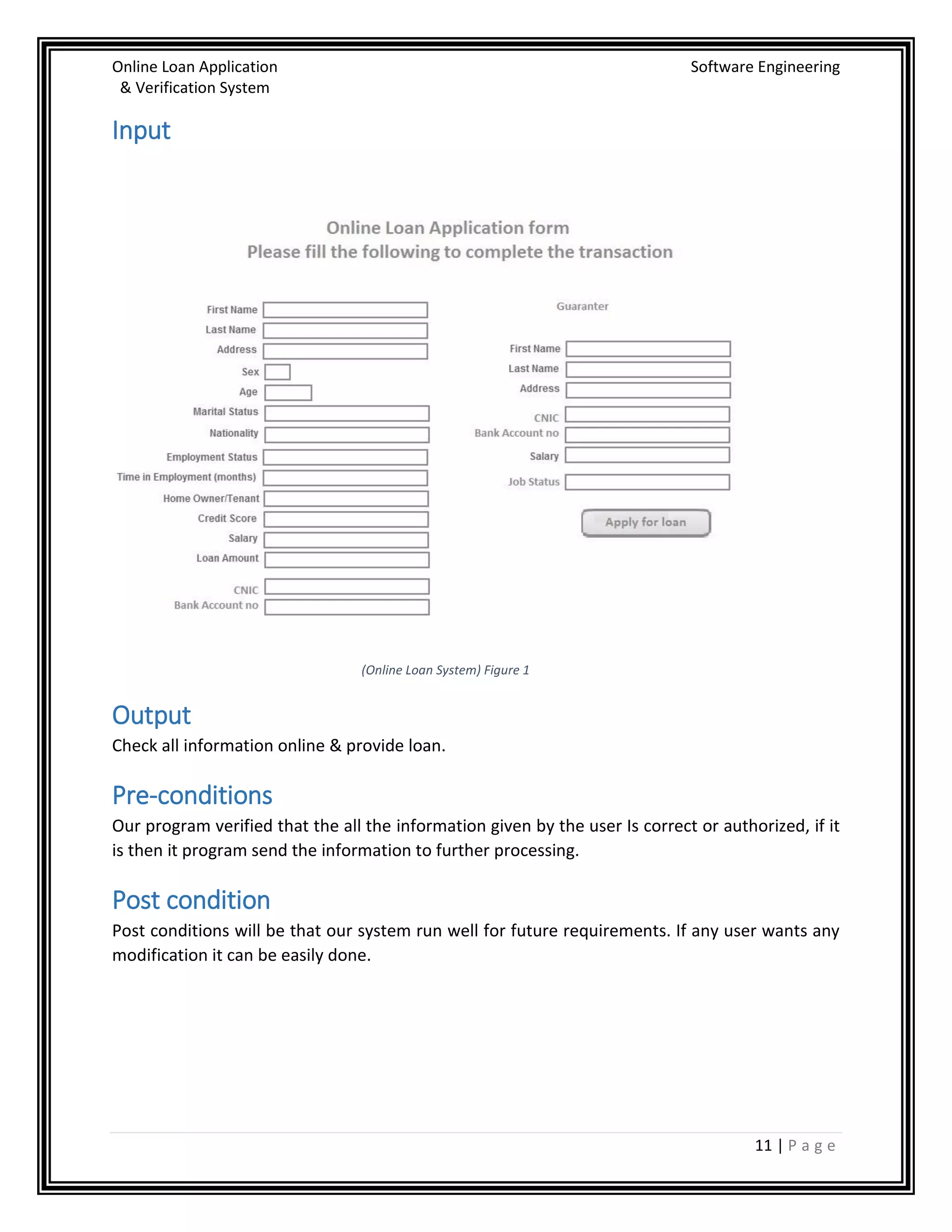 Online Loan Application Software Engineering
& Verification System
11 | P a g e
Input
(Online Loan System) Figure 1
Output
Check all information online & provide loan.
Pre-conditions
Our program verified that the all the information given by the user Is correct or authorized, if it
is then it program send the information to further processing.
Post condition
Post conditions will be that our system run well for future requirements. If any user wants any
modification it can be easily done.
 
