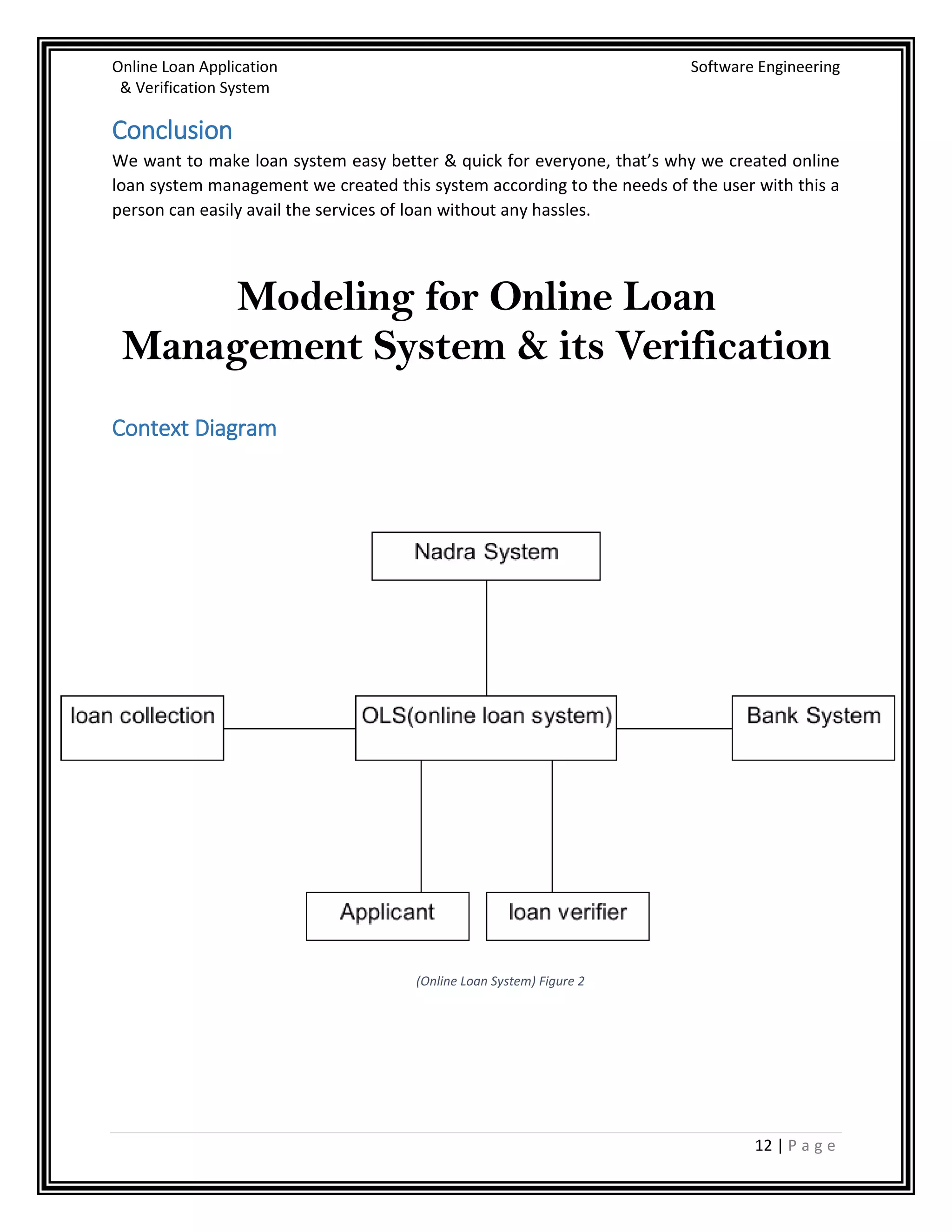 Online Loan Application Software Engineering
& Verification System
12 | P a g e
Conclusion
We want to make loan system easy better & quick for everyone, that’s why we created online
loan system management we created this system according to the needs of the user with this a
person can easily avail the services of loan without any hassles.
Modeling for Online Loan
Management System & its Verification
Context Diagram
(Online Loan System) Figure 2
 