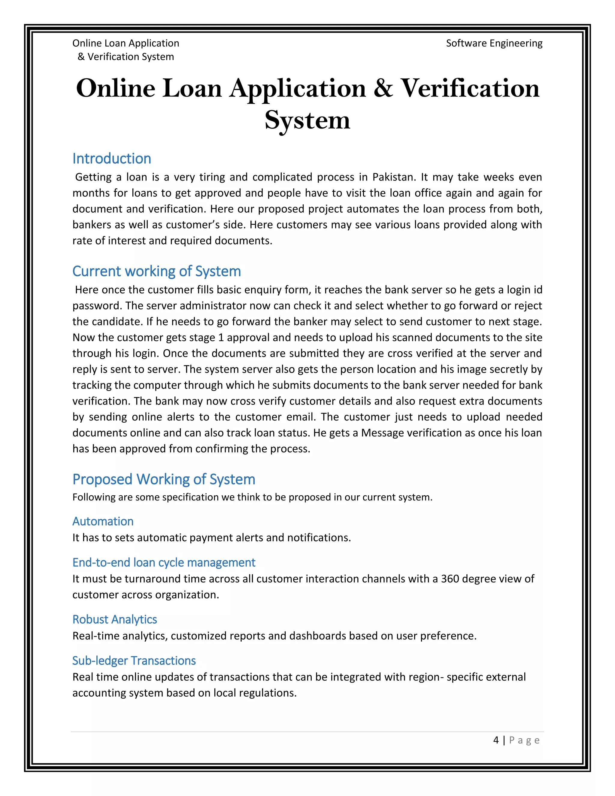 Online Loan Application Software Engineering
& Verification System
4 | P a g e
Online Loan Application & Verification
System
Introduction
Getting a loan is a very tiring and complicated process in Pakistan. It may take weeks even
months for loans to get approved and people have to visit the loan office again and again for
document and verification. Here our proposed project automates the loan process from both,
bankers as well as customer’s side. Here customers may see various loans provided along with
rate of interest and required documents.
Current working of System
Here once the customer fills basic enquiry form, it reaches the bank server so he gets a login id
password. The server administrator now can check it and select whether to go forward or reject
the candidate. If he needs to go forward the banker may select to send customer to next stage.
Now the customer gets stage 1 approval and needs to upload his scanned documents to the site
through his login. Once the documents are submitted they are cross verified at the server and
reply is sent to server. The system server also gets the person location and his image secretly by
tracking the computer through which he submits documents to the bank server needed for bank
verification. The bank may now cross verify customer details and also request extra documents
by sending online alerts to the customer email. The customer just needs to upload needed
documents online and can also track loan status. He gets a Message verification as once his loan
has been approved from confirming the process.
Proposed Working of System
Following are some specification we think to be proposed in our current system.
Automation
It has to sets automatic payment alerts and notifications.
End-to-end loan cycle management
It must be turnaround time across all customer interaction channels with a 360 degree view of
customer across organization.
Robust Analytics
Real-time analytics, customized reports and dashboards based on user preference.
Sub-ledger Transactions
Real time online updates of transactions that can be integrated with region- specific external
accounting system based on local regulations.
 