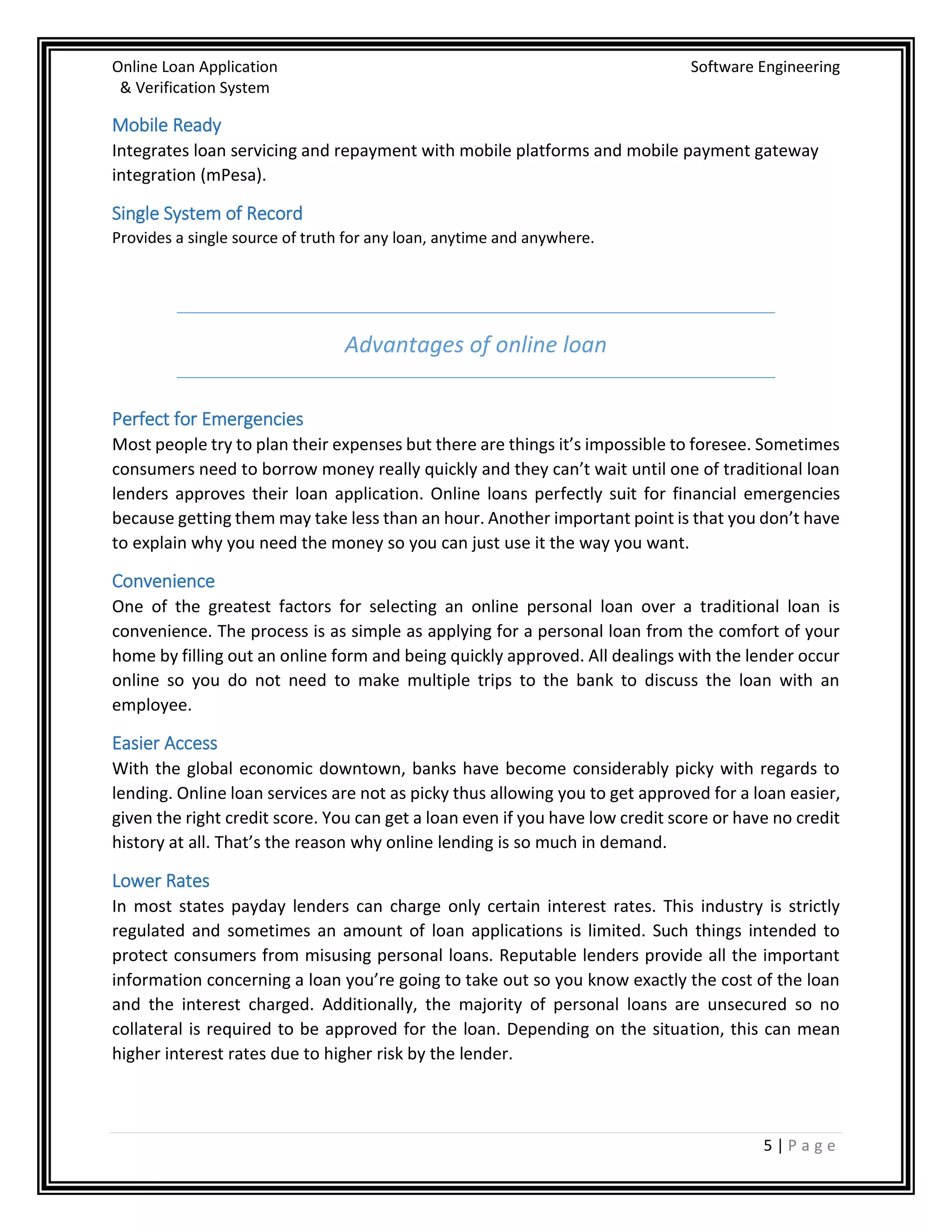 Online Loan Application Software Engineering
& Verification System
5 | P a g e
Mobile Ready
Integrates loan servicing and repayment with mobile platforms and mobile payment gateway
integration (mPesa).
Single System of Record
Provides a single source of truth for any loan, anytime and anywhere.
Advantages of online loan
Perfect for Emergencies
Most people try to plan their expenses but there are things it’s impossible to foresee. Sometimes
consumers need to borrow money really quickly and they can’t wait until one of traditional loan
lenders approves their loan application. Online loans perfectly suit for financial emergencies
because getting them may take less than an hour. Another important point is that you don’t have
to explain why you need the money so you can just use it the way you want.
Convenience
One of the greatest factors for selecting an online personal loan over a traditional loan is
convenience. The process is as simple as applying for a personal loan from the comfort of your
home by filling out an online form and being quickly approved. All dealings with the lender occur
online so you do not need to make multiple trips to the bank to discuss the loan with an
employee.
Easier Access
With the global economic downtown, banks have become considerably picky with regards to
lending. Online loan services are not as picky thus allowing you to get approved for a loan easier,
given the right credit score. You can get a loan even if you have low credit score or have no credit
history at all. That’s the reason why online lending is so much in demand.
Lower Rates
In most states payday lenders can charge only certain interest rates. This industry is strictly
regulated and sometimes an amount of loan applications is limited. Such things intended to
protect consumers from misusing personal loans. Reputable lenders provide all the important
information concerning a loan you’re going to take out so you know exactly the cost of the loan
and the interest charged. Additionally, the majority of personal loans are unsecured so no
collateral is required to be approved for the loan. Depending on the situation, this can mean
higher interest rates due to higher risk by the lender.
 
