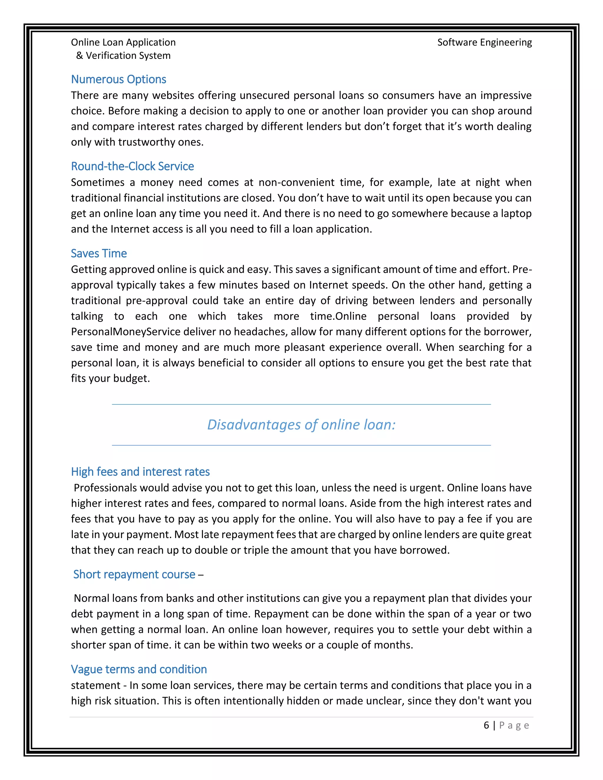Online Loan Application Software Engineering
& Verification System
6 | P a g e
Numerous Options
There are many websites offering unsecured personal loans so consumers have an impressive
choice. Before making a decision to apply to one or another loan provider you can shop around
and compare interest rates charged by different lenders but don’t forget that it’s worth dealing
only with trustworthy ones.
Round-the-Clock Service
Sometimes a money need comes at non-convenient time, for example, late at night when
traditional financial institutions are closed. You don’t have to wait until its open because you can
get an online loan any time you need it. And there is no need to go somewhere because a laptop
and the Internet access is all you need to fill a loan application.
Saves Time
Getting approved online is quick and easy. This saves a significant amount of time and effort. Pre-
approval typically takes a few minutes based on Internet speeds. On the other hand, getting a
traditional pre-approval could take an entire day of driving between lenders and personally
talking to each one which takes more time.Online personal loans provided by
PersonalMoneyService deliver no headaches, allow for many different options for the borrower,
save time and money and are much more pleasant experience overall. When searching for a
personal loan, it is always beneficial to consider all options to ensure you get the best rate that
fits your budget.
Disadvantages of online loan:
High fees and interest rates
Professionals would advise you not to get this loan, unless the need is urgent. Online loans have
higher interest rates and fees, compared to normal loans. Aside from the high interest rates and
fees that you have to pay as you apply for the online. You will also have to pay a fee if you are
late in your payment. Most late repayment fees that are charged by online lenders are quite great
that they can reach up to double or triple the amount that you have borrowed.
Short repayment course –
Normal loans from banks and other institutions can give you a repayment plan that divides your
debt payment in a long span of time. Repayment can be done within the span of a year or two
when getting a normal loan. An online loan however, requires you to settle your debt within a
shorter span of time. it can be within two weeks or a couple of months.
Vague terms and condition
statement - In some loan services, there may be certain terms and conditions that place you in a
high risk situation. This is often intentionally hidden or made unclear, since they don't want you
 
