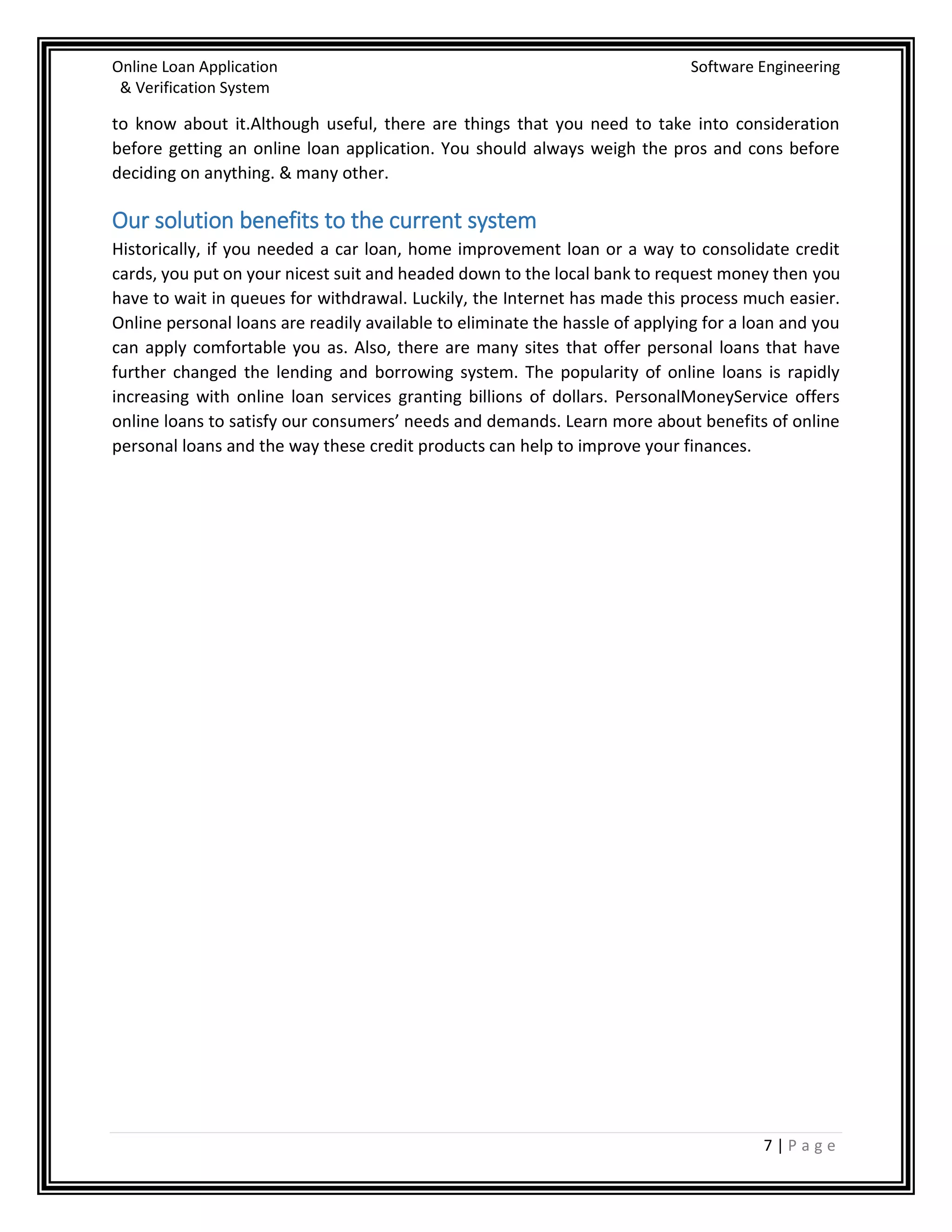 Online Loan Application Software Engineering
& Verification System
7 | P a g e
to know about it.Although useful, there are things that you need to take into consideration
before getting an online loan application. You should always weigh the pros and cons before
deciding on anything. & many other.
Our solution benefits to the current system
Historically, if you needed a car loan, home improvement loan or a way to consolidate credit
cards, you put on your nicest suit and headed down to the local bank to request money then you
have to wait in queues for withdrawal. Luckily, the Internet has made this process much easier.
Online personal loans are readily available to eliminate the hassle of applying for a loan and you
can apply comfortable you as. Also, there are many sites that offer personal loans that have
further changed the lending and borrowing system. The popularity of online loans is rapidly
increasing with online loan services granting billions of dollars. PersonalMoneyService offers
online loans to satisfy our consumers’ needs and demands. Learn more about benefits of online
personal loans and the way these credit products can help to improve your finances.
 