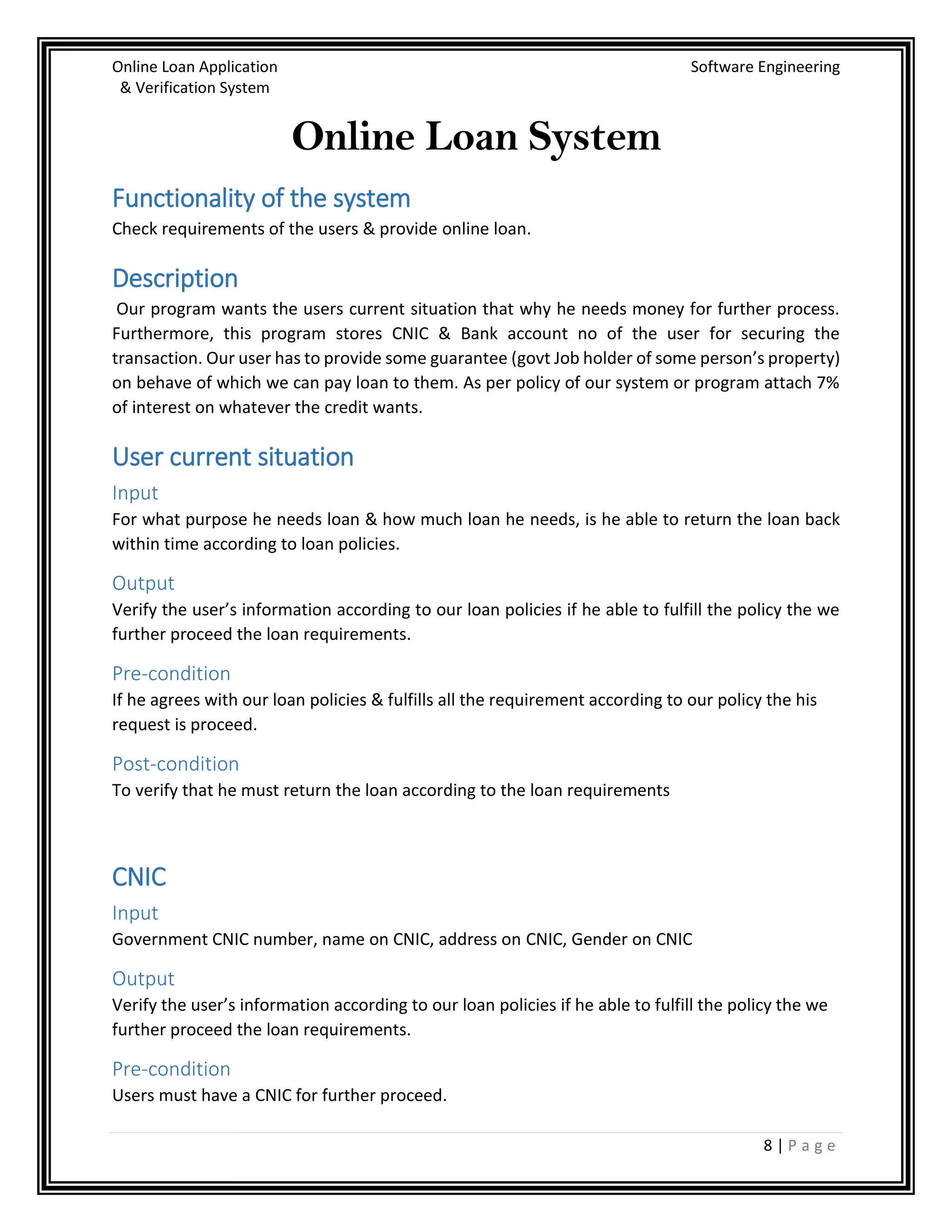 Online Loan Application Software Engineering
& Verification System
8 | P a g e
Online Loan System
Functionality of the system
Check requirements of the users & provide online loan.
Description
Our program wants the users current situation that why he needs money for further process.
Furthermore, this program stores CNIC & Bank account no of the user for securing the
transaction. Our user has to provide some guarantee (govt Job holder of some person’s property)
on behave of which we can pay loan to them. As per policy of our system or program attach 7%
of interest on whatever the credit wants.
User current situation
Input
For what purpose he needs loan & how much loan he needs, is he able to return the loan back
within time according to loan policies.
Output
Verify the user’s information according to our loan policies if he able to fulfill the policy the we
further proceed the loan requirements.
Pre-condition
If he agrees with our loan policies & fulfills all the requirement according to our policy the his
request is proceed.
Post-condition
To verify that he must return the loan according to the loan requirements
CNIC
Input
Government CNIC number, name on CNIC, address on CNIC, Gender on CNIC
Output
Verify the user’s information according to our loan policies if he able to fulfill the policy the we
further proceed the loan requirements.
Pre-condition
Users must have a CNIC for further proceed.
 