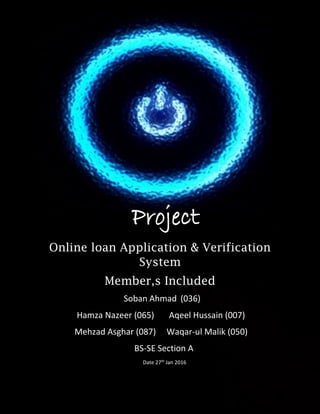 D
S
S
S
Project
Online loan Application & Verification
System
Member,s Included
Soban Ahmad (036)
Hamza Nazeer (065) Aqeel Hussain (007)
Mehzad Asghar (087) Waqar-ul Malik (050)
BS-SE Section A
Date 27th
Jan 2016
 
