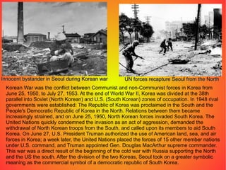 Korean War was the conflict between Communist and non-Communist forces in Korea from June 25, 1950, to July 27, 1953. At the end of World War II, Korea was divided at the 38th parallel into Soviet (North Korean) and U.S. (South Korean) zones of occupation. In 1948 rival governments were established: The Republic of Korea was proclaimed in the South and the People's Democratic Republic of Korea in the North. Relations between them became increasingly strained, and on June 25, 1950, North Korean forces invaded South Korea. The United Nations quickly condemned the invasion as an act of aggression, demanded the withdrawal of North Korean troops from the South, and called upon its members to aid South Korea. On June 27, U.S. President Truman authorized the use of American land, sea, and air forces in Korea; a week later, the United Nations placed the forces of 15 other member nations under U.S. command, and Truman appointed Gen. Douglas MacArthur supreme commander. This war was a direct result of the beginning of the cold war with Russia supporting the North and the US the south. After the division of the two Koreas, Seoul took on a greater symbolic meaning as the commercial symbol of a democratic republic of South Korea. Innocent bystander in Seoul during Korean war UN forces recapture Seoul from the North 