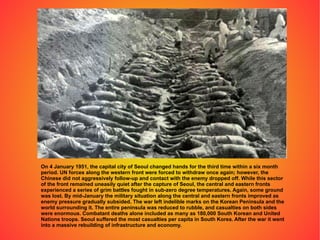 On 4 January 1951, the capital city of Seoul changed hands for the third time within a six month period. UN forces along the western front were forced to withdraw once again; however, the Chinese did not aggressively follow-up and contact with the enemy dropped off. While this sector of the front remained uneasily quiet after the capture of Seoul, the central and eastern fronts experienced a series of grim battles fought in sub-zero degree temperatures. Again, some ground was lost. By mid-January the military situation along the central and eastern fronts improved as enemy pressure gradually subsided. The war left indelible marks on the Korean Peninsula and the world surrounding it. The entire peninsula was reduced to rubble, and casualties on both sides were enormous. Combatant deaths alone included as many as 180,000 South Korean and United Nations troops. Seoul suffered the most casualties per capita in South Korea. After the war it went into a massive rebuilding of infrastructure and economy. 