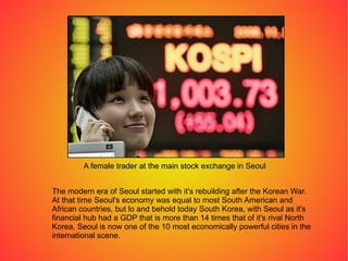 The modern era of Seoul started with it's rebuilding after the Korean War. At that time Seoul's economy was equal to most South American and African countries, but lo and behold today South Korea, with Seoul as it's financial hub had a GDP that is more than 14 times that of it's rival North Korea. Seoul is now one of the 10 most economically powerful cities in the international scene. A female trader at the main stock exchange in Seoul 