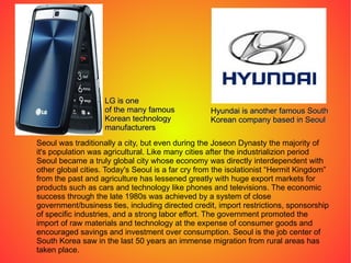 Seoul was traditionally a city, but even during the Joseon Dynasty the majority of it's population was agricultural. Like many cities after the industrializion period Seoul became a truly global city whose economy was directly interdependent with other global cities. Today's Seoul is a far cry from the isolationist “Hermit Kingdom” from the past and agriculture has lessened greatly with huge export markets for products such as cars and technology like phones and televisions. The economic success through the late 1980s was achieved by a system of close government/business ties, including directed credit, import restrictions, sponsorship of specific industries, and a strong labor effort. The government promoted the import of raw materials and technology at the expense of consumer goods and encouraged savings and investment over consumption. Seoul is the job center of South Korea saw in the last 50 years an immense migration from rural areas has taken place. LG is one of the many famous Korean technology manufacturers Hyundai is another famous South Korean company based in Seoul 