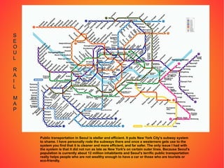 Public transportation in Seoul is stellar and efficient. It puts New York City's subway system to shame. I have personally rode the subways there and once a westernere gets use to the system you find that it is cleaner and more efficient, and far safer. The only issue I had with the system is that it did not run as late as New York's on certain outer lines. Because Seoul's population is currently about 12 million inhabitants and Seoul's terrific public transportation really helps people who are not wealthy enough to have a car or those who are tourists or eco-friendly. S E O U L R A I L M A P 