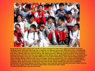 Korea does have many visitors but overall it is more homogenous than many nations of similar economic standing. Seoul, although quite huge has a relatively homogenous gene pool. While there was a considerable mixing of races among the various peoples in Manchuria, the inhabitants of the Korean Peninsula maintained their ethnic identity with only minimal mixing with external groups. Although cultural contacts were extensive between Korea and China from the early stages of their history, ethnic assimilation did not occur. Koreans were (and still are) highly conscious of ethnic differences and cultural distinctions, which meant safeguarding their ethnic identity despite relations with China and Japan. Koreans exported their own culture and transmitted Chinese culture to Japan from ancient times, but they did not attempt to engage in any ethnic mixing with the Japanese. Many ethnic groups in Manchuria lost most of their ethnic identity and were even completely assimilated with dominant groups; Koreans, however, have kept their ethnic identity and culture intact. Even to this day this is quite evident. For instance Seoul does not have the same issues of cultural identity that a city like Paris does. 