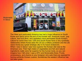The West and particularly America has had a huge influence on South Korea and Seoul since the end of the Korean war. American music, pop culture, fast food,films, and capitalism have permeated South Korea's culture for some time now. USA and South Korea have a very symbiotic relationship where Korea sees the US as a military protector and the US views Korea as a great strategic ally in it's future endeavors. When I was in Seoul I saw how superior the Korean diet was to the American one. Their high intake of vegetables and fish and natural ingredients really were far superior for the human body, so you can imagine how I felt when I saw a KFC and Mcdonalds there. Purely unnecessary, and shame on any foreigner who eats there as opposed to having authentic Korean cuisine. Sometimes the western influence has not been great. Mcdonalds In Seoul 