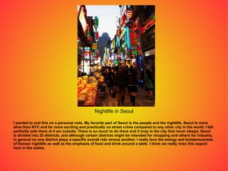 I wanted to end this on a personal note. My favorite part of Seoul is the people and the nightlife. Seoul is more alive than NYC and far more exciting and practically no street crime compared to any other city in the world. I felt perfectly safe there at 4 am outside. There is so much to do there and it truly is the city that never sleeps. Seoul is divided into 25 districts, and although certain districts might be intended for shopping and others for industry, in general no one district plays a specific overall role versus another. I really love the energy and boisterousness of Korean nightlife as well as the emphasis of food and drink around a table. I think we really miss this aspect here in the states. Nightlife in Seoul 