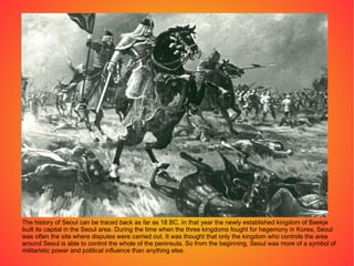 The history of Seoul can be traced back as far as 18 BC. In that year the newly established kingdom of Baekje built its capital in the Seoul area. During the time when the three kingdoms fought for hegemony in Korea, Seoul was often the site where disputes were carried out. It was thought that only the kingdom who controls the area around Seoul is able to control the whole of the peninsula. So from the beginning, Seoul was more of a symbol of militaristic power and political influence than anything else. 