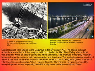 A Bridge in Seoul being bombed by the communist North during  the Korean War. Modern Seoul, with one of it's 23 pristine  Bridges, highlighting the economic power of the city. Control passed from Baekje to the Gogureyo in the 5 th  century A.D. The people in power at that time knew that only the kingdom which controlled the Han River Valley, where Seoul was situated, would be able to control the whole peninsula. The river was immensely important because it was the center of both transportation and thus trade. The strategic physical location of Seoul in the heart of the Han river and the center location point for kingdoms gave it a sense of vital importance and prestige. When I was in Seoul the Han River is very prominent and the many bridges which are especially beautiful at night connect North and South Seoul. 