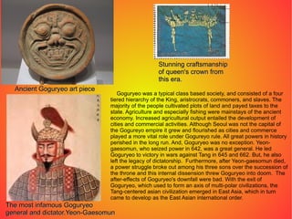 Ancient Goguryeo art piece Stunning craftsmanship of queen's crown from this era. The most infamous Goguryeo  general and dictator.Yeon-Gaesomun Goguryeo was a typical class based society, and consisted of a four tiered hierarchy of the King, aristrocrats, commoners, and slaves. The majority of the people cultivated plots of land and payed taxes to the state. Agriculture and especially fishing were mainstays of the ancient economy. Increased agricultural output entailed the development of cities and commercial activities. Although Seoul was not the capital of the Gogureyo empire it grew and flourished as cities and commerce played a more vital role under Gogureyo rule. All great powers in history perished in the long run. And, Goguryeo was no exception. Yeon-gaesomun, who seized power in 642, was a great general. He led Goguryeo to victory in wars against Tang in 645 and 662. But, he also left the legacy of dictatorship.  Furthermore, after Yeon-gaesomun died, a power struggle broke out among his three sons over the succession of the throne and this internal dissension threw Goguryeo into doom.  The after-effects of Goguryeo's downfall were bad. With the exit of Goguryeo, which used to form an axis of multi-polar civilizations, the Tang-centered asian civilization emerged in East Asia, which in turn came to develop as the East Asian international order. 