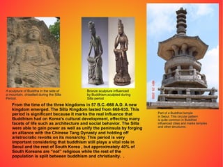 From the time of the three kingdoms in 57 B.C.-668 A.D. A new kingdom emerged. The Silla Kingdom lasted from 668-935. This period is significant because it marks the real influence that Buddhism had on Korea's cultural development, effecting many facets of life such as architecture and social behavior. The Silla were able to gain power as well as unify the peninsula by forging an alliance with the Chinese Tang Dynasty and holding off aristrocratic revolts on its monarchy. This period is very important considering that buddhism still plays a vital role in Seoul and the rest of South Korea , but approximately 40% of South Koreans are “not” religious while the rest of the population is split between buddhism and christianity.  . A sculpture of Buddha in the side of a mountain, chiselled during the Silla  Period. Bronze sculpture influenced by Buddhism,sculpted during Silla period Part of a Buddhist temple in Seoul. This circular pattern is quite common in Buddhist influenced cities and marks temples and other structures. 