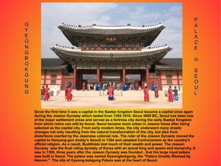 Since the first time it was a capital in the Baekje kingdom Seoul became a capital once again during the Joseon Dynasty which lasted from 1392-1910. Since 5000 BC, Seoul has been one of the major settlement areas and served as a fortress city during the early Baekje Kingdom from which relics can still be found. Seoul became more urban in Joseon times after being selected as the capital city. From early modern times, the city underwent many drastic changes not only resulting from the natural transformation of the city, but also from distortions exerted by the Japanese colonial rule. The ruler of the Joseon Dynasty moved the capital to Hanyang-gun (today's Seoul) in 1394 and adopted Confucianism as the country's official religion. As a result, Buddhists lost much of their wealth and power. The Joseon Dynasty  was the final ruling dynasty of Korea with an actual king and queen and monarchy. It was in 1395, three years after the Joseon Dynasty was founded , that the large royal palace was built in Seoul. The palace was named Gyeongbokgung, the "Palace Greatly Blessed by Heaven."  The site of Gyeong-bokgung Palace was at the heart of Seoul. 0 G Y E O N G B O K G U N G P A L A C E in S E O U L 