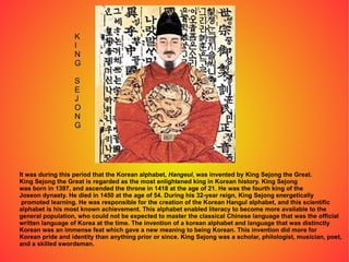 It was during this period that the Korean alphabet,  Hangeul , was invented by King Sejong the Great. King Sejong the Great is regarded as the most enlightened king in Korean history. King Sejong  was born in 1397, and ascended the throne in 1418 at the age of 21. He was the fourth king of the  Joseon dynasty. He died in 1450 at the age of 54. During his 32-year reign, King Sejong energetically promoted learning. He was responsible for the creation of the Korean Hangul alphabet, and this scientific  alphabet is his most known achievement. This alphabet enabled literacy to become more available to the  general population, who could not be expected to master the classical Chinese language that was the official  written language of Korea at the time. The invention of a korean alphabet and language that was distinctly Korean was an immense feat which gave a new meaning to being Korean. This invention did more for Korean pride and identity than anything prior or since. King Sejong was a scholar, philologist, musician, poet,  and a skilled swordsman.  K I N G S E J O N G 