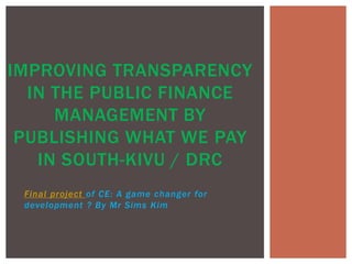 Final project of CE: A game changer for
development ? By Mr Sims Kim
IMPROVING TRANSPARENCY
IN THE PUBLIC FINANCE
MANAGEMENT BY
PUBLISHING WHAT WE PAY
IN SOUTH-KIVU / DRC
 